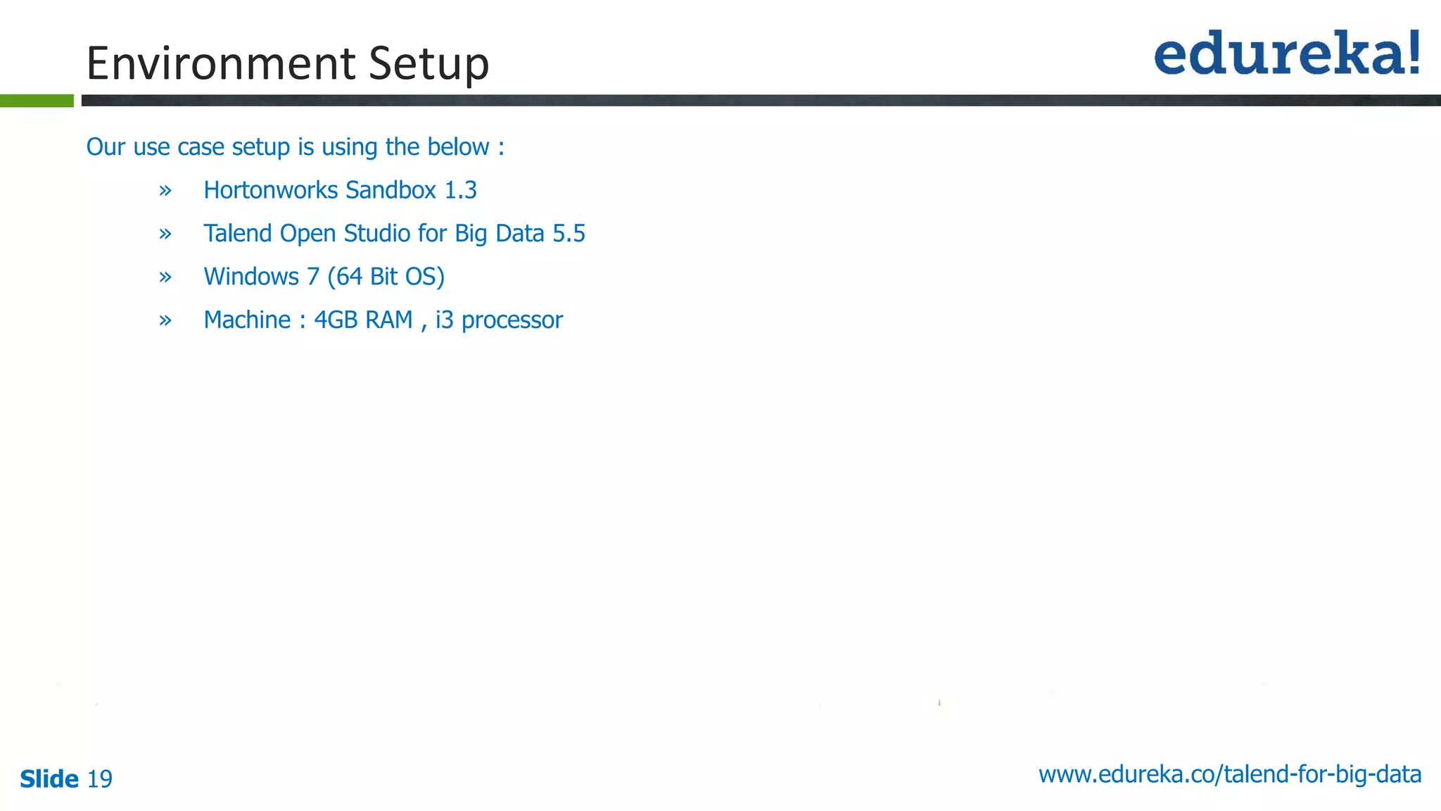 Slide 19 www.edureka.co/talend-for-big-data
Our use case setup is using the below :
» Hortonworks Sandbox 1.3
» Talend Open Studio for Big Data 5.5
» Windows 7 (64 Bit OS)
» Machine : 4GB RAM , i3 processor
Environment Setup
 