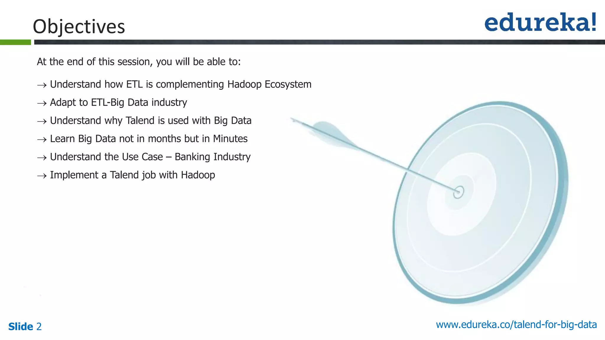 Slide 2 www.edureka.co/talend-for-big-data
 Understand how ETL is complementing Hadoop Ecosystem
 Adapt to ETL-Big Data industry
 Understand why Talend is used with Big Data
 Learn Big Data not in months but in Minutes
 Understand the Use Case – Banking Industry
 Implement a Talend job with Hadoop
At the end of this session, you will be able to:
Objectives
 