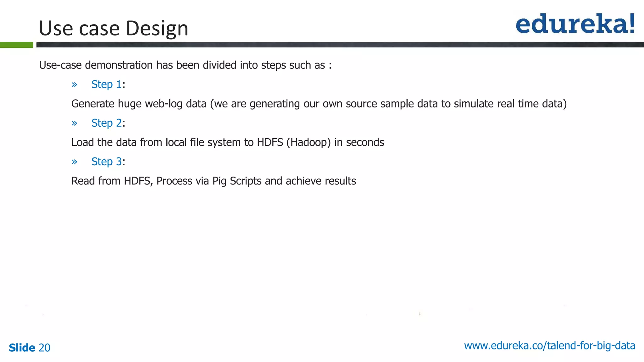 Slide 20 www.edureka.co/talend-for-big-data
Use-case demonstration has been divided into steps such as :
» Step 1:
Generate huge web-log data (we are generating our own source sample data to simulate real time data)
» Step 2:
Load the data from local file system to HDFS (Hadoop) in seconds
» Step 3:
Read from HDFS, Process via Pig Scripts and achieve results
Use case Design
 