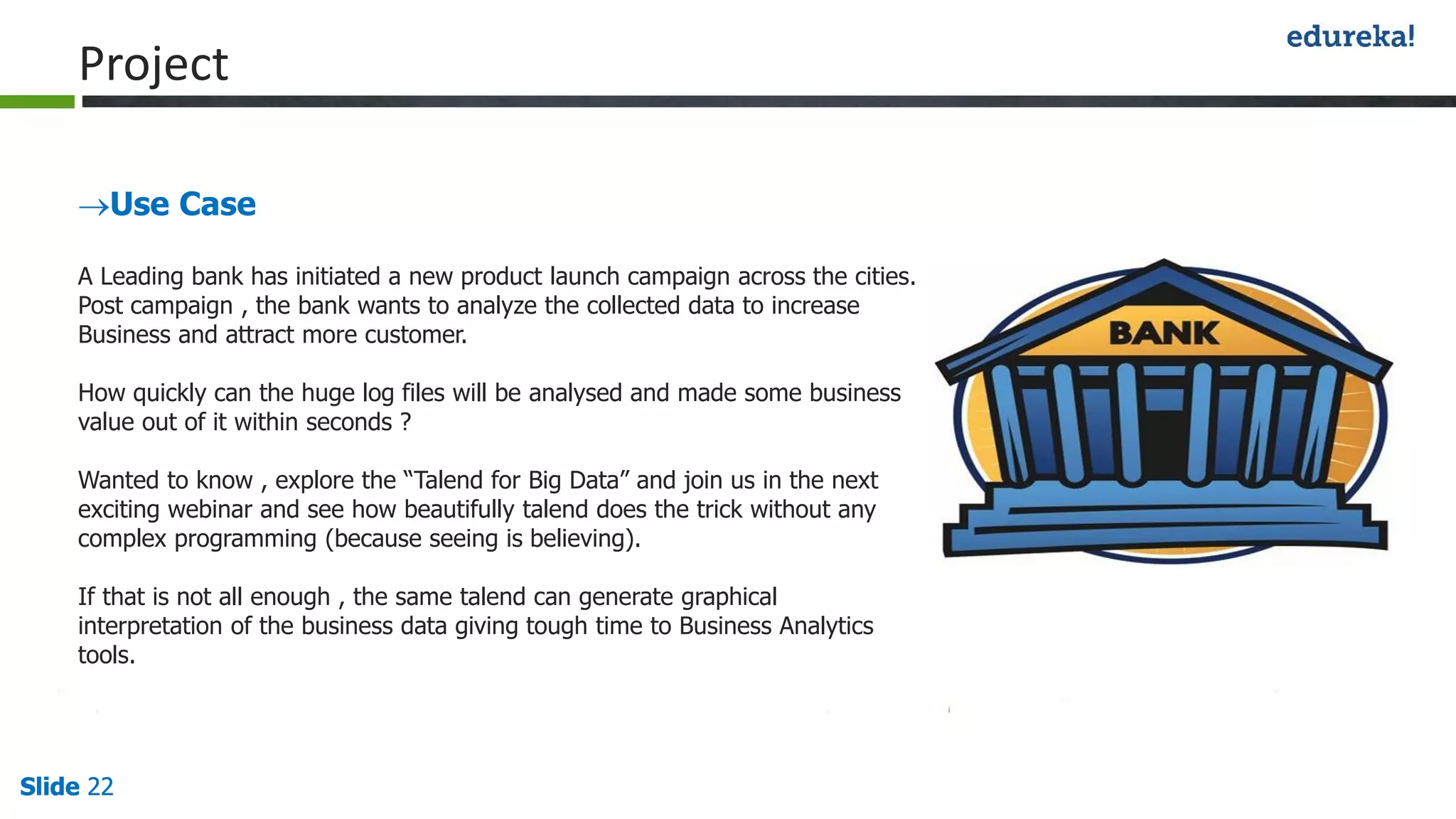 Slide 22Slide 22Slide 22
Project
Use Case
A Leading bank has initiated a new product launch campaign across the cities.
Post campaign , the bank wants to analyze the collected data to increase
Business and attract more customer.
How quickly can the huge log files will be analysed and made some business
value out of it within seconds ?
Wanted to know , explore the “Talend for Big Data” and join us in the next
exciting webinar and see how beautifully talend does the trick without any
complex programming (because seeing is believing).
If that is not all enough , the same talend can generate graphical
interpretation of the business data giving tough time to Business Analytics
tools.
 