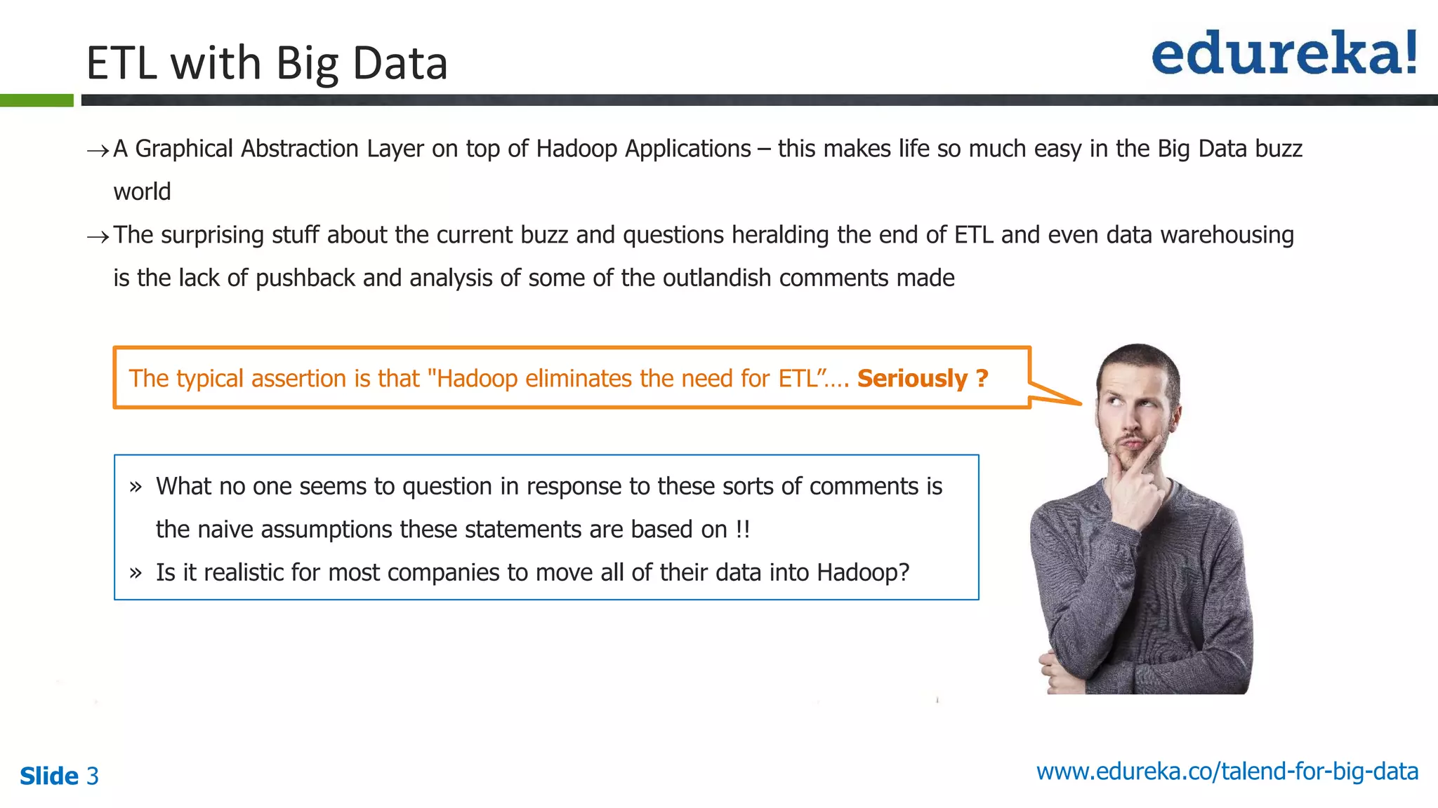 Slide 3 www.edureka.co/talend-for-big-data
A Graphical Abstraction Layer on top of Hadoop Applications – this makes life so much easy in the Big Data buzz
world
The surprising stuff about the current buzz and questions heralding the end of ETL and even data warehousing
is the lack of pushback and analysis of some of the outlandish comments made
ETL with Big Data
» What no one seems to question in response to these sorts of comments is
the naive assumptions these statements are based on !!
» Is it realistic for most companies to move all of their data into Hadoop?
The typical assertion is that "Hadoop eliminates the need for ETL”…. Seriously ?
 