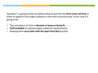QuesAon	
  7	
  is	
  going	
  to	
  help	
  me	
  deduce	
  what	
  to	
  put	
  into	
  the	
  front	
  cover	
  sell	
  lines	
  in	
  
order	
  to	
  appeal	
  to	
  the	
  target	
  audience	
  in	
  the	
  most	
  successful	
  way.	
  In	
  this	
  case	
  it	
  is	
  
going	
  to	
  be:	
  
	
  
•  Tips	
  and	
  advice	
  on	
  how	
  to	
  become	
  or	
  keep	
  on	
  being	
  ﬁt.	
  
•  Stuﬀ	
  available	
  to	
  improve	
  target	
  audience’s	
  performance.	
  
•  Keeping	
  them	
  up	
  to	
  date	
  with	
  the	
  sport	
  they	
  like/pracAce.	
  
 