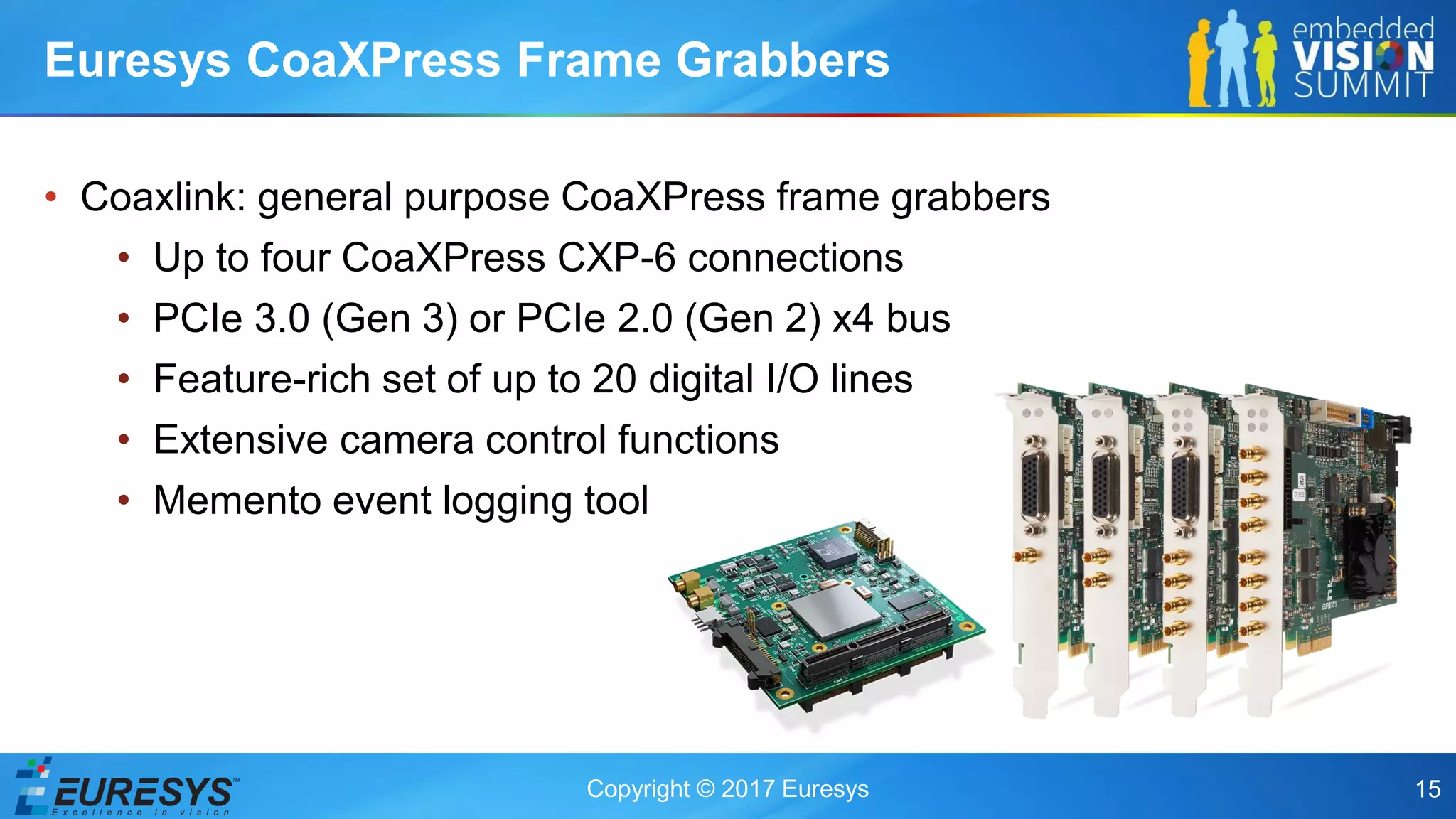 Copyright © 2017 Euresys 15
• Coaxlink: general purpose CoaXPress frame grabbers
• Up to four CoaXPress CXP-6 connections
• PCIe 3.0 (Gen 3) or PCIe 2.0 (Gen 2) x4 bus
• Feature-rich set of up to 20 digital I/O lines
• Extensive camera control functions
• Memento event logging tool
Euresys CoaXPress Frame Grabbers
 
