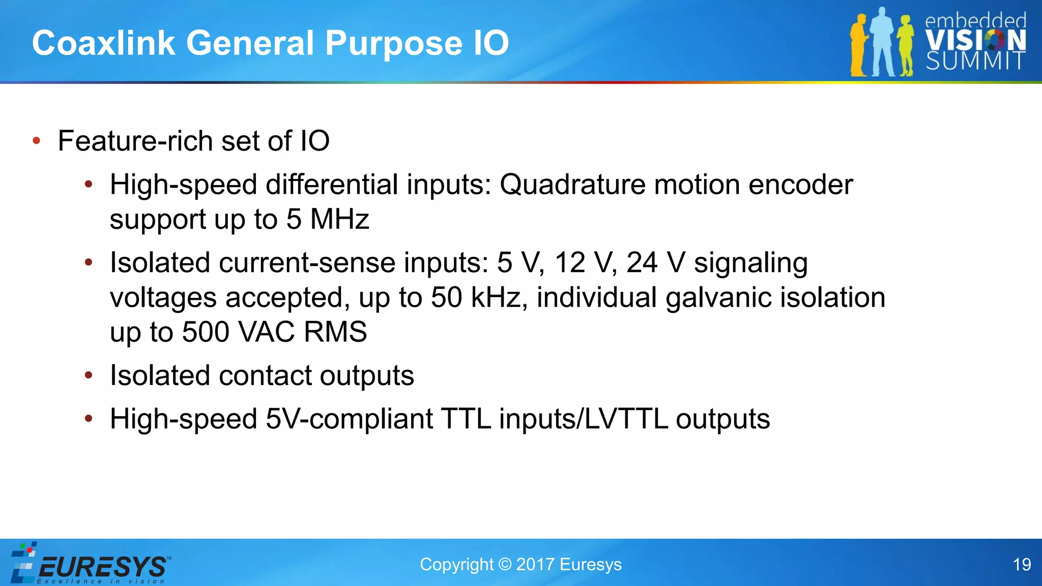Copyright © 2017 Euresys 19
• Feature-rich set of IO
• High-speed differential inputs: Quadrature motion encoder
support up to 5 MHz
• Isolated current-sense inputs: 5 V, 12 V, 24 V signaling
voltages accepted, up to 50 kHz, individual galvanic isolation
up to 500 VAC RMS
• Isolated contact outputs
• High-speed 5V-compliant TTL inputs/LVTTL outputs
Coaxlink General Purpose IO
 