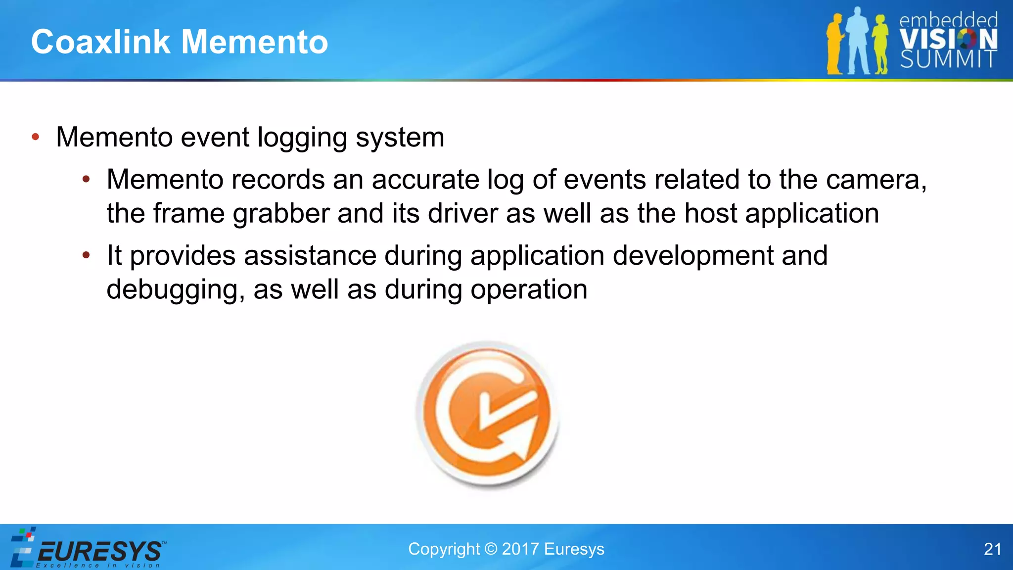 Copyright © 2017 Euresys 21
• Memento event logging system
• Memento records an accurate log of events related to the camera,
the frame grabber and its driver as well as the host application
• It provides assistance during application development and
debugging, as well as during operation
Coaxlink Memento
 