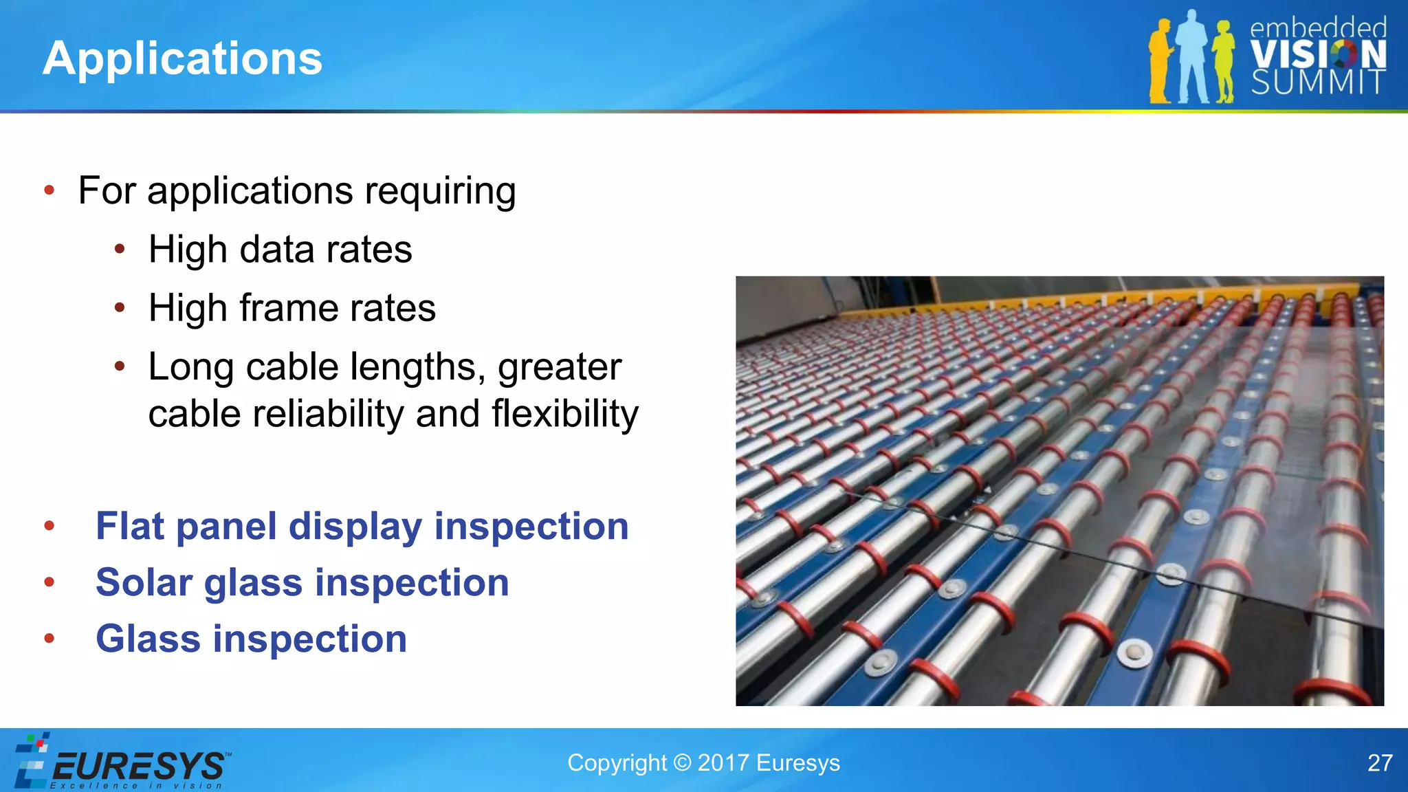 Copyright © 2017 Euresys 27
• For applications requiring
• High data rates
• High frame rates
• Long cable lengths, greater
cable reliability and flexibility
• Flat panel display inspection
• Solar glass inspection
• Glass inspection
Applications
 
