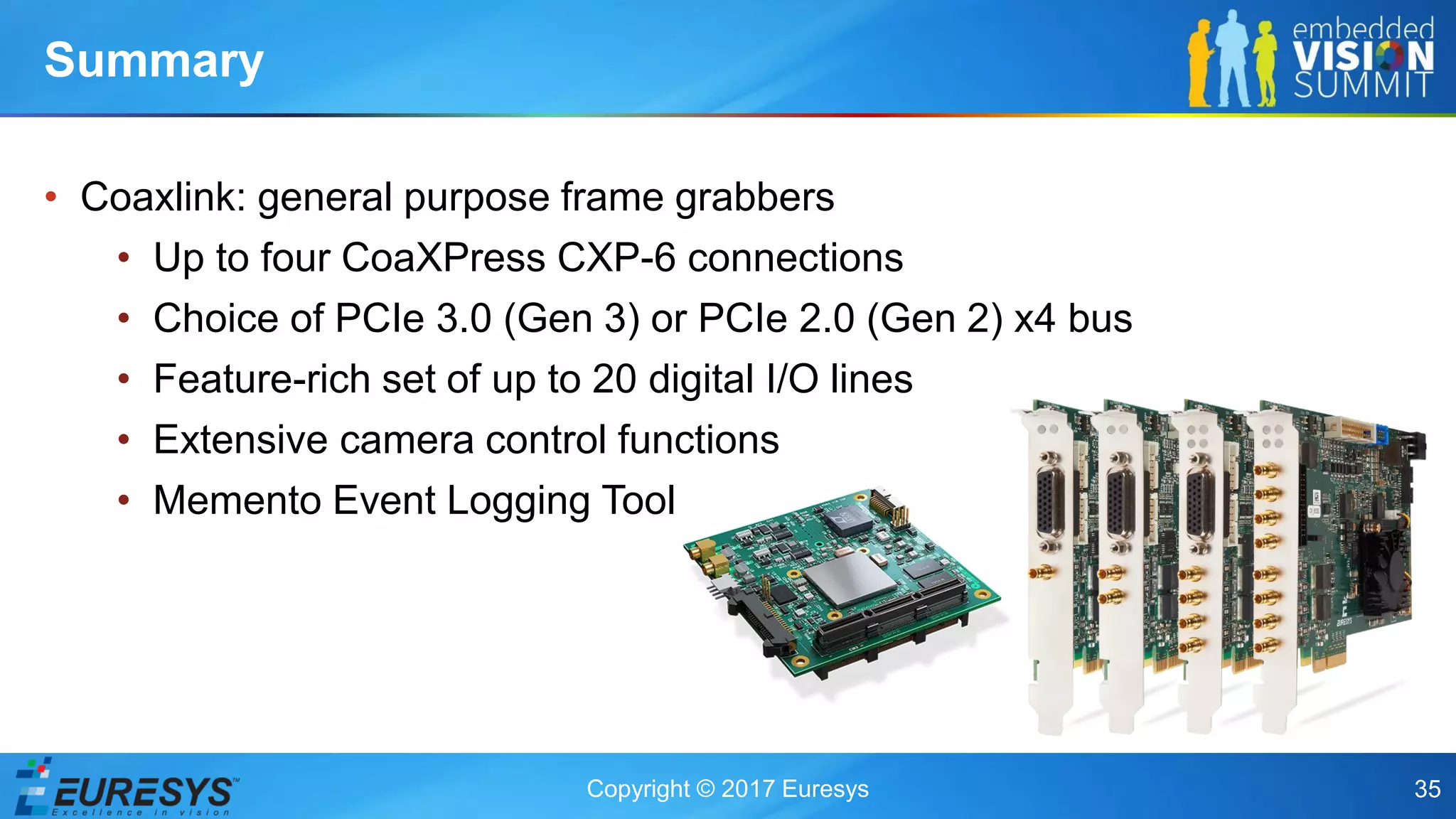 Copyright © 2017 Euresys 35
• Coaxlink: general purpose frame grabbers
• Up to four CoaXPress CXP-6 connections
• Choice of PCIe 3.0 (Gen 3) or PCIe 2.0 (Gen 2) x4 bus
• Feature-rich set of up to 20 digital I/O lines
• Extensive camera control functions
• Memento Event Logging Tool
Summary
 