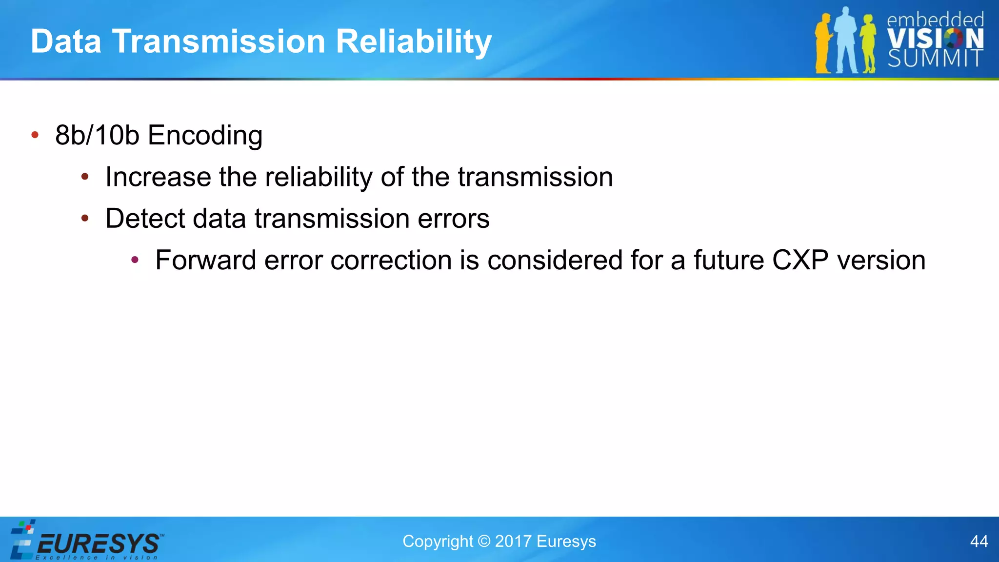 Copyright © 2017 Euresys 44
• 8b/10b Encoding
• Increase the reliability of the transmission
• Detect data transmission errors
• Forward error correction is considered for a future CXP version
Data Transmission Reliability
 