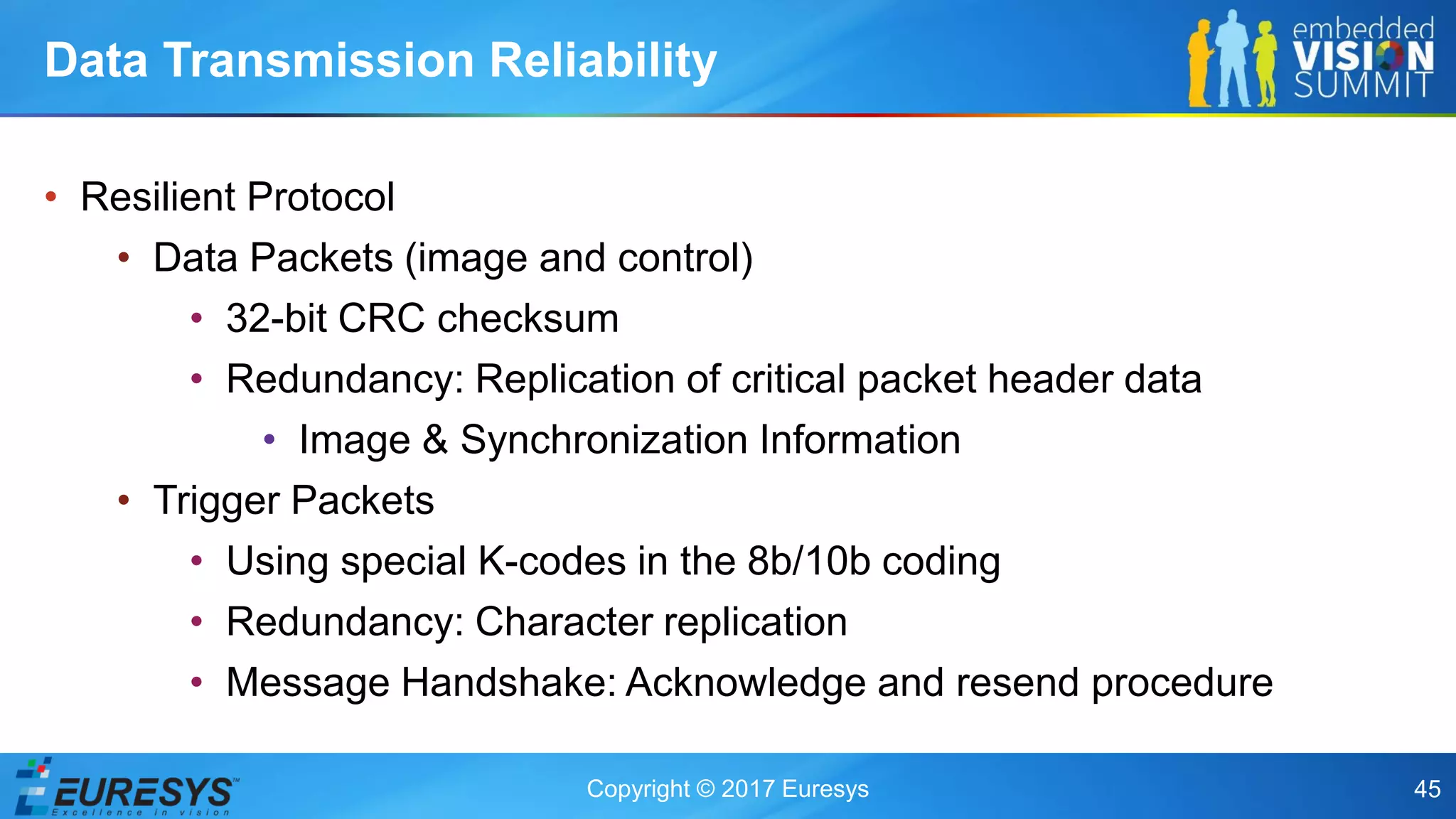 Copyright © 2017 Euresys 45
• Resilient Protocol
• Data Packets (image and control)
• 32-bit CRC checksum
• Redundancy: Replication of critical packet header data
• Image & Synchronization Information
• Trigger Packets
• Using special K-codes in the 8b/10b coding
• Redundancy: Character replication
• Message Handshake: Acknowledge and resend procedure
Data Transmission Reliability
 