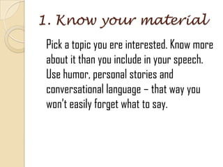 1. Know your material
Pick a topic you ere interested. Know more
about it than you include in your speech.
Use humor, personal stories and
conversational language – that way you
won’t easily forget what to say.