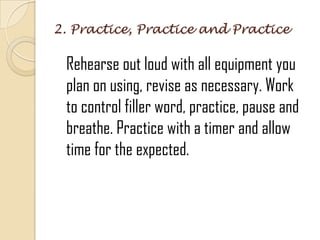 2. Practice, Practice and Practice
Rehearse out loud with all equipment you
plan on using, revise as necessary. Work
to control filler word, practice, pause and
breathe. Practice with a timer and allow
time for the expected.