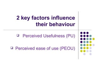 2 key factors influence
their behaviour
 Perceived Usefulness (PU)
 Perceived ease of use (PEOU)
 