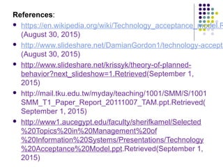 References:
 https://en.wikipedia.org/wiki/Technology_acceptance_model.R
(August 30, 2015)
 http://www.slideshare.net/DamianGordon1/technology-accepta
(August 30, 2015)
 http://www.slideshare.net/krissyk/theory-of-planned-
behavior?next_slideshow=1.Retrieved(September 1,
2015)
 http://mail.tku.edu.tw/myday/teaching/1001/SMM/S/1001
SMM_T1_Paper_Report_20111007_TAM.ppt.Retrieved(
September 1, 2015)
 http://www1.aucegypt.edu/faculty/sherifkamel/Selected
%20Topics%20in%20Management%20of
%20Information%20Systems/Presentations/Technology
%20Acceptance%20Model.ppt.Retrieved(September 1,
2015)
 