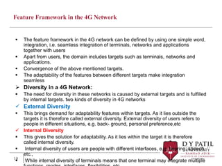 Feature Framework in the 4G Network
 The feature framework in the 4G network can be defined by using one simple word,
integration, i.e. seamless integration of terminals, networks and applications
together with users
 Apart from users, the domain includes targets such as terminals, networks and
applications.
 Convergence of the above mentioned targets.
 The adaptability of the features between different targets make integration
seamless
 Diversity in a 4G Network:
 The need for diversity in these networks is caused by external targets and is fulfilled
by internal targets. two kinds of diversity in 4G networks
 External Diversity
 This brings demand for adaptability features within targets. As it lies outside the
targets it is therefore called external diversity. External diversity of users refers to
people in different situations, e.g. back- ground, personal preference,etc
 Internal Diversity
 This gives the solution for adaptability. As it lies within the target it is therefore
called internal diversity.
 Internal diversity of users are people with different interfaces, e.g. hearing, speech,
etc.,
 While internal diversity of terminals means that one terminal may integrate multiple
10
 