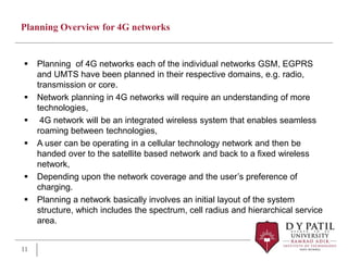 Planning Overview for 4G networks
 Planning of 4G networks each of the individual networks GSM, EGPRS
and UMTS have been planned in their respective domains, e.g. radio,
transmission or core.
 Network planning in 4G networks will require an understanding of more
technologies,
 4G network will be an integrated wireless system that enables seamless
roaming between technologies,
 A user can be operating in a cellular technology network and then be
handed over to the satellite based network and back to a fixed wireless
network,
 Depending upon the network coverage and the user’s preference of
charging.
 Planning a network basically involves an initial layout of the system
structure, which includes the spectrum, cell radius and hierarchical service
area.
11
 