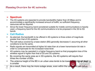 Planning Overview for 4G networks
 Spectrum
 The 4G systems are expected to provide bandwidths higher than 20 Mbps and to
accommodate a significantly increased amount of traffic, so sufficient frequency
resources will be required.
 Since the lower frequency band considered suitable for mobile communications is heavily
used, a frequency band for the 4G communications is to be proposed in the 3G to 5G
bands
 Cell Radius
 As planned, the bandwidth to be offered in 4G systems is three orders of magnitude
greater than that of 2G systems.
 The cell radius covered by a base station (BS) generally decreases if, assuming all other
conditions to be the same,
 Radio signals are transmitted at higher bit rates than at a lower transmission bit rate in
order to compensate for the increased noise level.
 4G systems may be operated in a higher frequency band so that propagation loss of the
wireless signal is higher than that of 2G and 3G systems.
 By covering the same area as in 3G systems, the 4G systems will require four
times the number of BSs.
 The antenna height of the BS in an urban area tends to be lower when the cell size
is smaller
 As a result, there may be more outage areas, even within the calculated cell radius,
12
 