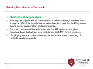Planning Overview for 4G networks
 Hierarchical Service Area
 Although all objects will be connected to a network through wireless links,
it may be difficult for small devices to be directly connected to 4G systems
due to power consumption and antenna size.
 Compact devices will be able to access the 4G systems through a
miniature base that will act as a mobile terminal (MT) for 4G systems.
 Employing such a configuration results in service areas consisting of
multiple overlapping cells.
13
 