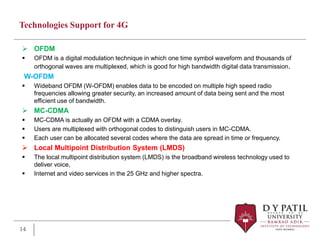 Technologies Support for 4G
 OFDM
 OFDM is a digital modulation technique in which one time symbol waveform and thousands of
orthogonal waves are multiplexed, which is good for high bandwidth digital data transmission.
W-OFDM
 Wideband OFDM (W-OFDM) enables data to be encoded on multiple high speed radio
frequencies allowing greater security, an increased amount of data being sent and the most
efficient use of bandwidth.
 MC-CDMA
 MC-CDMA is actually an OFDM with a CDMA overlay.
 Users are multiplexed with orthogonal codes to distinguish users in MC-CDMA.
 Each user can be allocated several codes where the data are spread in time or frequency.
 Local Multipoint Distribution System (LMDS)
 The local multipoint distribution system (LMDS) is the broadband wireless technology used to
deliver voice,
 Internet and video services in the 25 GHz and higher spectra.
14
 
