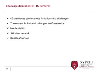 Challenges/limitations of 4G networks
 4G also faces some serious limitations and challenges.
 Three major limitations/challenges in 4G networks:
 Mobile station
 Wireless network
 Quality of service
15
 