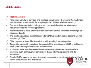 Mobile Station
 Mobile Station
 For a large variety of services and wireless networks in 4G systems the multimode
user terminals are essential for adapting to the different wireless networks
 Current software radio technology is not completely feasible for all wireless
networks due to the following problems:
 It is impossible to have just one antenna and one LNA to serve the wide range of
frequency bands
 The existing analogue to-digital converters (ADC) used in mobile stations are not
fast enough. The
 GSM requires at least 17-bit resolution with very high sampling rates.
 To provide such a bit resolution, the speed of the fastest current ADC is still two or
three orders of magnitude slower than required
 In order to allow real-time execution of software-implemented radio interface
functions, such as frequency conversion, digital filtering, spreading and de-
spreading,
 Parallel DSPs have to be used, thereby increasing the circuit complexity and high
power consumption and dissipation
16
 