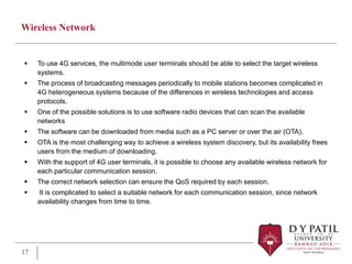 Wireless Network
 To use 4G services, the multimode user terminals should be able to select the target wireless
systems.
 The process of broadcasting messages periodically to mobile stations becomes complicated in
4G heterogeneous systems because of the differences in wireless technologies and access
protocols.
 One of the possible solutions is to use software radio devices that can scan the available
networks
 The software can be downloaded from media such as a PC server or over the air (OTA).
 OTA is the most challenging way to achieve a wireless system discovery, but its availability frees
users from the medium of downloading.
 With the support of 4G user terminals, it is possible to choose any available wireless network for
each particular communication session.
 The correct network selection can ensure the QoS required by each session.
 It is complicated to select a suitable network for each communication session, since network
availability changes from time to time.
17
 