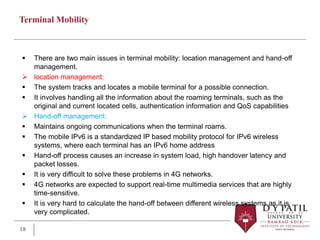 Terminal Mobility
 There are two main issues in terminal mobility: location management and hand-off
management.
 location management:
 The system tracks and locates a mobile terminal for a possible connection.
 It involves handling all the information about the roaming terminals, such as the
original and current located cells, authentication information and QoS capabilities
 Hand-off management:
 Maintains ongoing communications when the terminal roams.
 The mobile IPv6 is a standardized IP based mobility protocol for IPv6 wireless
systems, where each terminal has an IPv6 home address
 Hand-off process causes an increase in system load, high handover latency and
packet losses.
 It is very difficult to solve these problems in 4G networks.
 4G networks are expected to support real-time multimedia services that are highly
time-sensitive.
 It is very hard to calculate the hand-off between different wireless systems as it is
very complicated.
18
 