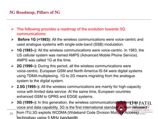 5G Roadmap, Pillars of 5G
 The following provides a roadmap of the evolution towards 5G
communications:
 Before 1G (<1983): All the wireless communications were voice‐centric and
used analogue systems with single‐side‐band (SSB) modulation.
 1G (1983–): All the wireless communications were voice‐centric. In 1983, the
US cellular system was named AMPS (Advanced Mobile Phone Service).
AMPS was called 1G at the time.
 2G (1990–): During this period, all the wireless communications were
voice‐centric. European GSM and North America IS‐54 were digital systems
using TDMA multiplexing. 1G to 2G means migrating from the analogue
system to the digital system.
 2.5G (1995–): All the wireless communications are mainly for high‐capacity
voice with limited data service. At the same time, European countries
enhanced GSM to GPRS and EDGE systems.
 3G (1999–): In this generation, the wireless communications platform has
voice and data capability. 3G is the first international standard system released
from ITU,3G exploits WCDMA (Wideband Code Division Multiple Access)
technology using 5 MHz bandwidth
20
 
