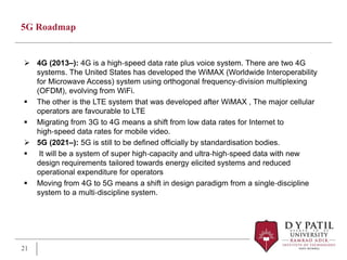 5G Roadmap
 4G (2013–): 4G is a high‐speed data rate plus voice system. There are two 4G
systems. The United States has developed the WiMAX (Worldwide Interoperability
for Microwave Access) system using orthogonal frequency‐division multiplexing
(OFDM), evolving from WiFi.
 The other is the LTE system that was developed after WiMAX , The major cellular
operators are favourable to LTE
 Migrating from 3G to 4G means a shift from low data rates for Internet to
high‐speed data rates for mobile video.
 5G (2021–): 5G is still to be defined officially by standardisation bodies.
 It will be a system of super high‐capacity and ultra‐high‐speed data with new
design requirements tailored towards energy elicited systems and reduced
operational expenditure for operators
 Moving from 4G to 5G means a shift in design paradigm from a single‐discipline
system to a multi‐discipline system.
21
 