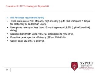 Evolution of LTE Technology to Beyond 4G
 IMT‐Advanced requirements for 5G
 Peak data rate of 100 Mbps for high mobility (up to 360 km/h) and 1 Gbps
for stationary or pedestrian users.
 User‐plane latency of less than 10 ms (single‐way UL/DL (uplink/downlink)
delay).
 Scalable bandwidth up to 40 MHz, extendable to 100 MHz.
 Downlink peak spectral efficiency (SE) of 15 bit/s/Hz.
 Uplink peak SE of 6.75 bit/s/Hz.
23
 