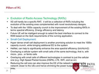 Pillars of 5G
 Evolution of Radio Access Technology (RATs):
 5G will hardly be a specific RAT; it will be a collection of RATs including the
evolution of the existing ones complemented with novel revolutionary designs.
 To deal with the 1000x capacity crunch is the improvement of the existing RATs in
terms spectral efficiency ,Energy efficiency and latency
 Future UE will be intelligent enough to select the best interface to connect to the
RAN based on the QoS requirements of the running application.
 Small‐Cell Deployment:
 Hyper dense small‐cell deployment is another promising solution to meet the 1000x
capacity crunch, while bringing additional EE to the system
 HetNet, can help to significantly enhance the area spectral efficiency (b/s/Hz/m2)
 Overlaying a cellular system with small cells of the same technology, that is, with
micro‐, pico‐, or femto cells
 Overlaying with small cells of different technologies in contrast to just the cellular
one (e.g. High Speed Packet Access (HSPA), LTE, WiFi, and so on)
 Reducing the cell size can also improve the EE of the network by bringing the
network closer to the UEs and hence shrinking the power budget of the wireless
links.
25
 