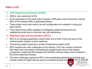 Pillars of 5G
 Self‐Organising Network (SON):
 SON is key component of 5G
 As the population of the small cells increases, SON gains more momentum. Almost
80% of the wireless traffic is generated indoors.
 These indoor small cells need to be self‐configurable and installed in a plug and
play manner.
 They need to have SON capability to intelligently adapt themselves to the
neighboring small cells to minimize inter‐cell interference.
 Machine type communication (MTC)
 MTC is an emerging application where either one or both of the end users of the
communication session involve machines.
 Connecting mobile machines is another fundamental aspect of 5G
 MTC imposes two main challenges on the network. First, the number of devices
that need to be connected is tremendously large(Ericsson (one of the leading
companies in exploring 5G) foresees that 50 billion devices need to be connected in
the future networked society)
 The other challenge imposed by MTC is the accelerating demand for real‐time and
remote control of mobile devices (such as vehicles) through the network.
26
 