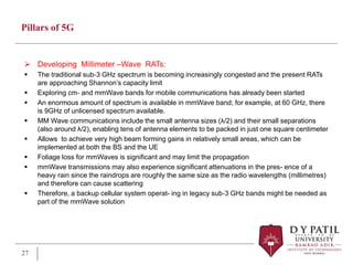 Pillars of 5G
 Developing Millimeter –Wave RATs:
 The traditional sub‐3 GHz spectrum is becoming increasingly congested and the present RATs
are approaching Shannon’s capacity limit
 Exploring cm‐ and mmWave bands for mobile communications has already been started
 An enormous amount of spectrum is available in mmWave band; for example, at 60 GHz, there
is 9GHz of unlicensed spectrum available.
 MM Wave communications include the small antenna sizes (λ/2) and their small separations
(also around λ/2), enabling tens of antenna elements to be packed in just one square centimeter
 Allows to achieve very high beam forming gains in relatively small areas, which can be
implemented at both the BS and the UE
 Foliage loss for mmWaves is significant and may limit the propagation
 mmWave transmissions may also experience significant attenuations in the pres- ence of a
heavy rain since the raindrops are roughly the same size as the radio wavelengths (millimetres)
and therefore can cause scattering
 Therefore, a backup cellular system operat- ing in legacy sub‐3 GHz bands might be needed as
part of the mmWave solution
27
 