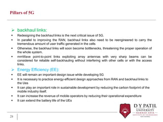 Pillars of 5G
 backhaul links:
 Redesigning the backhaul links is the next critical issue of 5G.
 In parallel to improving the RAN, backhaul links also need to be reengineered to carry the
tremendous amount of user traffic generated in the cells
 Otherwise, the backhaul links will soon become bottlenecks, threatening the proper operation of
the whole system.
 mmWave point‐to‐point links exploiting array antennas with very sharp beams can be
considered for reliable self‐backhauling without interfering with other cells or with the access
links.
 Energy Efficiency (EE):
 EE will remain an important design issue while developing 5G
 It is necessary to practice energy‐efficient design approaches from RAN and backhaul links to
the Ues
 It can play an important role in sustainable development by reducing the carbon footprint of the
mobile industry itself.
 It can increase the revenue of mobile operators by reducing their operational expenditure
 It can extend the battery life of the UEs
28
 