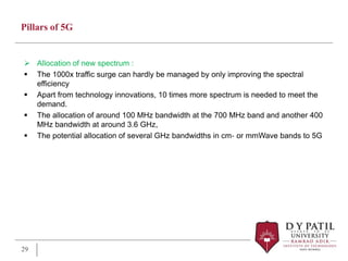 Pillars of 5G
 Allocation of new spectrum :
 The 1000x traffic surge can hardly be managed by only improving the spectral
efficiency
 Apart from technology innovations, 10 times more spectrum is needed to meet the
demand.
 The allocation of around 100 MHz bandwidth at the 700 MHz band and another 400
MHz bandwidth at around 3.6 GHz,
 The potential allocation of several GHz bandwidths in cm‐ or mmWave bands to 5G
29
 