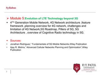 Syllabus
 Module 5:Evolution of LTE Technology beyond 3G
 4TH Generation Mobile Network, 4G Network architecture ,feature
framework ,planning overview for 4G network, challenges and
limitation of 4G Network,5G Roadmap, Pillers of 5G, 5G
Architecture , overview of Cognitive Radio technology in 5G.
 Sources:
• Jonathan Rodriguez,” Fundamentals of 5G Mobile Networks,Wiley Publication
• Ajay R. Mishra,” Advanced Cellular Networks Planning and Optimization”,Wiley
Publication
3
 