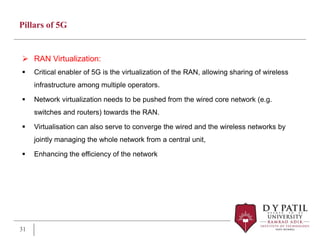 Pillars of 5G
 RAN Virtualization:
 Critical enabler of 5G is the virtualization of the RAN, allowing sharing of wireless
infrastructure among multiple operators.
 Network virtualization needs to be pushed from the wired core network (e.g.
switches and routers) towards the RAN.
 Virtualisation can also serve to converge the wired and the wireless networks by
jointly managing the whole network from a central unit,
 Enhancing the efficiency of the network
31
 
