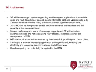 5G Architecture
 5G will be converged system supporting a wide range of applications from mobile
voice and multi‐Giga‐bit‐per‐second mobile Internet to D2D and V2X (Vehicle‐to‐X;
X stands for either Vehicle (V2V) or Infrastructure (V2I)) communica- tions,
 3D‐MIMO will be incorporated at BSs to further enhance the data rate and the
capacity at the macro‐cell level.
 System performance in terms of coverage, capacity and EE will be further
enhanced in dead and hot spots using relay stations, hyperdense small‐cell
deployments or WiFi
 D2D communications will be assisted by the macro‐BS, providing the control plane.
 Smart grid is another interesting application envisaged for 5G, enabling the
electricity grid to operate in a more reliable and efficient way.
 Cloud computing can potentially be applied to the RAN
33
 