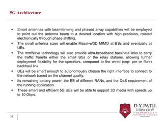 5G Architecture
 Smart antennas with beamforming and phased array capabilities will be employed
to point out the antenna beam to a desired location with high precision, rotated
electronically through phase shifting.
 The small antenna sizes will enable Massive/3D MIMO at BSs and eventually at
UEs.
 The mmWave technology will also provide ultra‐broadband backhaul links to carry
the traffic from/to either the small BSs or the relay stations, allowing further
deployment flexibility for the operators, compared to the wired (cop- per or fibre)
backhaul link
 UEs will be smart enough to autonomously choose the right interface to connect to
the network based on the channel quality,
 Its remaining battery power, the EE of different RANs, and the QoS requirement of
the running application.
 These smart and efficient 5G UEs will be able to support 3D media with speeds up
to 10 Gbps.
34
 