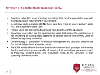Overview of Cognitive Radio technology in 5G.
 Cognitive radio (CR) is an emerging technology that has the potential to deal with
the rigid spectrum requirement in 5G networks.
 In cognitive radio networks (CRN) there exist two types of users: primary users
(PU) and Secondary Users (SU)
 Primary users are the licensed users and have priority over the spectrum;
 Secondary users (SU) are the opportunistic users that access the spectrum on a
non‐interfering or leasing basis according to policies agreed with primary users or
defined by regulatory authorities
 CR technology is considered for effective management and utilization of resources
due to its intelligent and adaptable nature.
 The CRN will be different from the traditional communication paradigm in the sense
that the radios/devices are capable of adapting their operational parameters such
as frequency, transmit power and modulation types, to the variations in their
operating radio environment.
35
 
