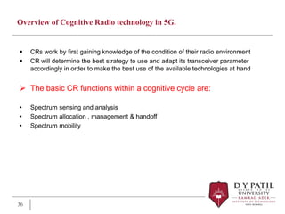 Overview of Cognitive Radio technology in 5G.
 CRs work by first gaining knowledge of the condition of their radio environment
 CR will determine the best strategy to use and adapt its transceiver parameter
accordingly in order to make the best use of the available technologies at hand
 The basic CR functions within a cognitive cycle are:
• Spectrum sensing and analysis
• Spectrum allocation , management & handoff
• Spectrum mobility
36
 
