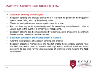 Overview of Cognitive Radio technology in 5G.
 Spectrum sensing and analysis:
 Spectrum sensing and analysis allows the CR to detect the portion of the frequency
spectrum not being used by the primary users.
 These unused portions are termed spectrum white space.
 Also monitors any white space being used for secondary transmission in order to
vacate such in the event of a primary user reappearing.
 Spectrum sensing can be implemented by either proactive or reactive mechanism
in cooperative or non‐cooperative manner.
 Spectrum allocation and management & handoff :
 After the initial process of spectrum sensing and analysis
 Spectrum allocation, management and handoff enable the secondary users to have
the best frequency band to transmit and hop around multiple spectrum bands
according to the time‐varying characteristics of channels while meeting the QoS
requirement
37
 