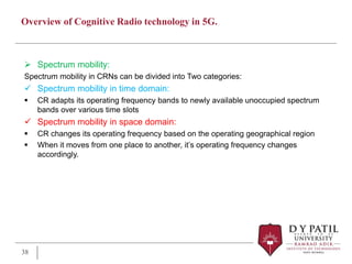 Overview of Cognitive Radio technology in 5G.
 Spectrum mobility:
Spectrum mobility in CRNs can be divided into Two categories:
 Spectrum mobility in time domain:
 CR adapts its operating frequency bands to newly available unoccupied spectrum
bands over various time slots
 Spectrum mobility in space domain:
 CR changes its operating frequency based on the operating geographical region
 When it moves from one place to another, it’s operating frequency changes
accordingly.
38
 