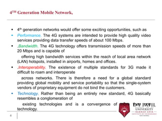 4TH Generation Mobile Network,
 4th generation networks would offer some exciting opportunities, such as
 Performance. The 4G systems are intended to provide high quality video
services providing data transfer speeds of about 100 Mbps.
 .Bandwidth. The 4G technology offers transmission speeds of more than
20 Mbps and is capable of
offering high bandwidth services within the reach of local area network
(LAN) hotspots, installed in airports, homes and offices.
 .Interoperability. The existence of multiple standards for 3G made it
difficult to roam and interoperate
across networks. There is therefore a need for a global standard
providing global mobility and service portability so that the single-system
vendors of proprietary equipment do not bind the customers.
 Technology. Rather than being an entirely new standard, 4G basically
resembles a conglomeration of
existing technologies and is a convergence of more than one
technology.
4
 