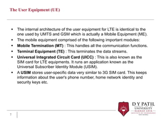The User Equipment (UE)
 The internal architecture of the user equipment for LTE is identical to the
one used by UMTS and GSM which is actually a Mobile Equipment (ME).
 The mobile equipment comprised of the following important modules:
 Mobile Termination (MT) : This handles all the communication functions.
 Terminal Equipment (TE) : This terminates the data streams.
 Universal Integrated Circuit Card (UICC) : This is also known as the
SIM card for LTE equipments. It runs an application known as the
Universal Subscriber Identity Module (USIM).
 A USIM stores user-specific data very similar to 3G SIM card. This keeps
information about the user's phone number, home network identity and
security keys etc.
7
 