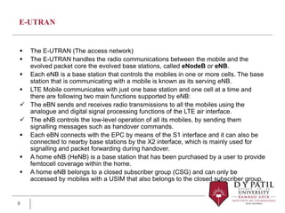 E-UTRAN
 The E-UTRAN (The access network)
 The E-UTRAN handles the radio communications between the mobile and the
evolved packet core the evolved base stations, called eNodeB or eNB.
 Each eNB is a base station that controls the mobiles in one or more cells. The base
station that is communicating with a mobile is known as its serving eNB.
 LTE Mobile communicates with just one base station and one cell at a time and
there are following two main functions supported by eNB:
 The eBN sends and receives radio transmissions to all the mobiles using the
analogue and digital signal processing functions of the LTE air interface.
 The eNB controls the low-level operation of all its mobiles, by sending them
signalling messages such as handover commands.
 Each eBN connects with the EPC by means of the S1 interface and it can also be
connected to nearby base stations by the X2 interface, which is mainly used for
signalling and packet forwarding during handover.
 A home eNB (HeNB) is a base station that has been purchased by a user to provide
femtocell coverage within the home.
 A home eNB belongs to a closed subscriber group (CSG) and can only be
accessed by mobiles with a USIM that also belongs to the closed subscriber group.
8
 