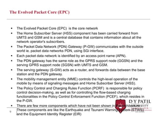 The Evolved Packet Core (EPC)
 The Evolved Packet Core (EPC) is the core network
 The Home Subscriber Server (HSS) component has been carried forward from
UMTS and GSM and is a central database that contains information about all the
network operator's subscribers.
 The Packet Data Network (PDN) Gateway (P-GW) communicates with the outside
world ie. packet data networks PDN, using SGi interface.
 Each packet data network is identified by an access point name (APN).
 The PDN gateway has the same role as the GPRS support node (GGSN) and the
serving GPRS support node (SGSN) with UMTS and GSM.
 The serving gateway (S-GW) acts as a router, and forwards data between the base
station and the PDN gateway.
 The mobility management entity (MME) controls the high-level operation of the
mobile by means of signaling messages and Home Subscriber Server (HSS).
 The Policy Control and Charging Rules Function (PCRF) is responsible for policy
control decision-making, as well as for controlling the flow-based charging
functionalities in the Policy Control Enforcement Function (PCEF), which resides in
the P-GW.
 There are few more components which have not been shown in the architecture .
These components are like the Earthquake and Tsunami Warning System (ETWS)
and the Equipment Identity Register (EIR)
9
 