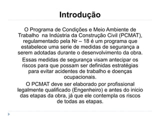 Introdução
O Programa de Condições e Meio Ambiente de
Trabalho na Indústria da Construção Civil (PCMAT),
regulamentado pela Nr – 18 é um programa que
estabelece uma serie de medidas de segurança a
serem adotadas durante o desenvolvimento da obra.
Essas medidas de segurança visam antecipar os
riscos para que possam ser definidas estratégias
para evitar acidentes de trabalho e doenças
ocupacionais.
O PCMAT deve ser elaborado por profissional
legalmente qualificado (Engenheiro) e antes do inicio
das etapas da obra, já que ele contempla os riscos
de todas as etapas.
 