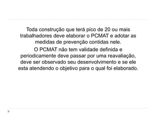 Toda construção que terá pico de 20 ou mais
trabalhadores deve elaborar o PCMAT e adotar as
medidas de prevenção contidas nele.
O PCMAT não tem validade definida e
periodicamente deve passar por uma reavaliação,
deve ser observado seu desenvolvimento e se ele
esta atendendo o objetivo para o qual foi elaborado.
 