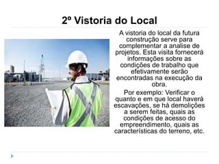 2º Vistoria do Local
A vistoria do local da futura
construção serve para
complementar a analise de
projetos. Esta visita fornecerá
informações sobre as
condições de trabalho que
efetivamente serão
encontradas na execução da
obra.
Por exemplo: Verificar o
quanto e em que local haverá
escavações, se há demolições
a serem feitas, quais as
condições de acesso do
empreendimento, quais as
características do terreno, etc.
 