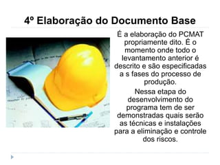 4º Elaboração do Documento Base
É a elaboração do PCMAT
propriamente dito. É o
momento onde todo o
levantamento anterior é
descrito e são especificadas
a s fases do processo de
produção.
Nessa etapa do
desenvolvimento do
programa tem de ser
demonstradas quais serão
as técnicas e instalações
para a eliminação e controle
dos riscos.
 